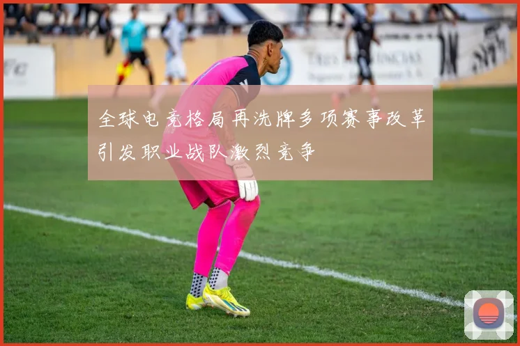 全球电竞格局再洗牌多项赛事改革引发职业战队激烈竞争