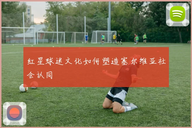 红星球迷文化如何塑造塞尔维亚社会认同
