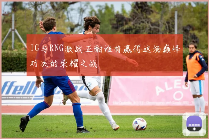 IG与RNG激战正酣谁将赢得这场巅峰对决的荣耀之战