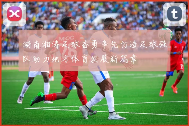 湖南湘涛足球奋勇争先打造足球强队助力地方体育发展新篇章