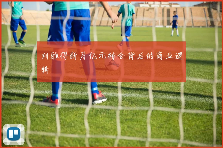 利雅得新月亿元转会背后的商业逻辑