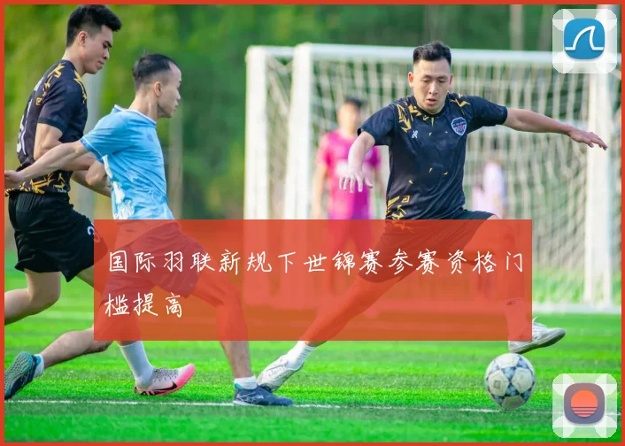 国际羽联新规下世锦赛参赛资格门槛提高