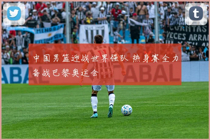 中国男篮迎战世界强队 热身赛全力备战巴黎奥运会