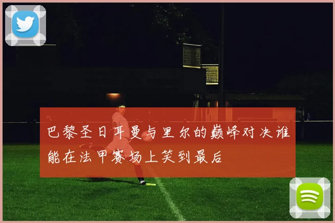 巴黎圣日耳曼与里尔的巅峰对决谁能在法甲赛场上笑到最后