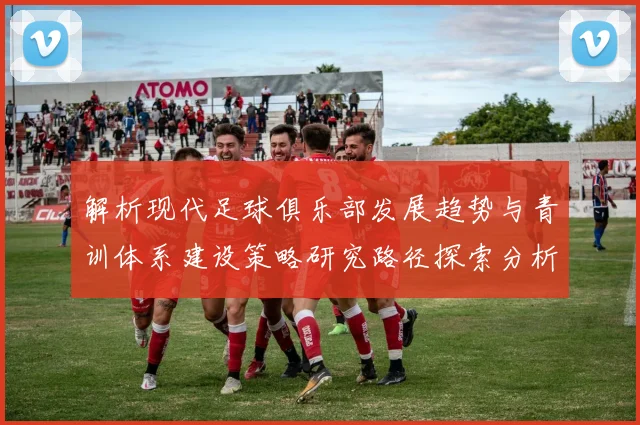 解析现代足球俱乐部发展趋势与青训体系建设策略研究路径探索分析
