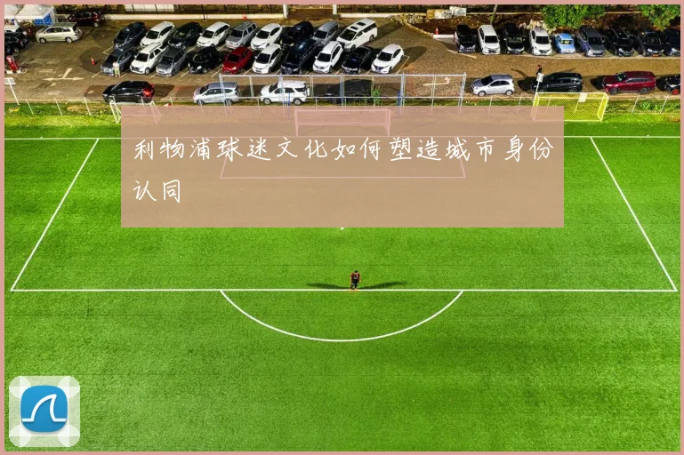 利物浦球迷文化如何塑造城市身份认同