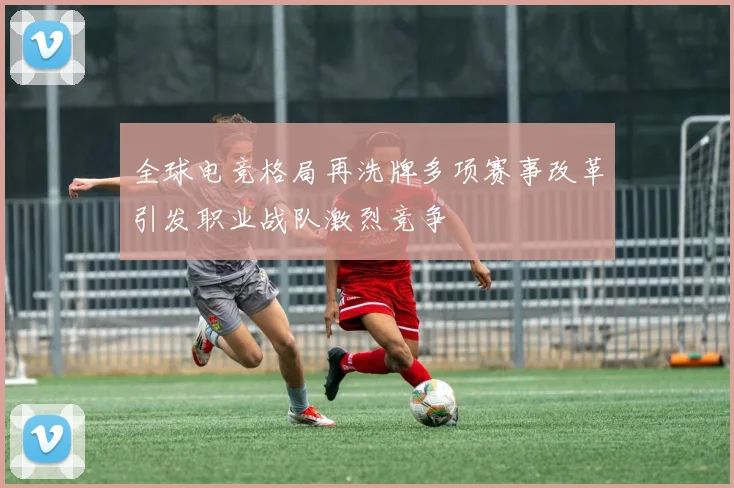 全球电竞格局再洗牌多项赛事改革引发职业战队激烈竞争